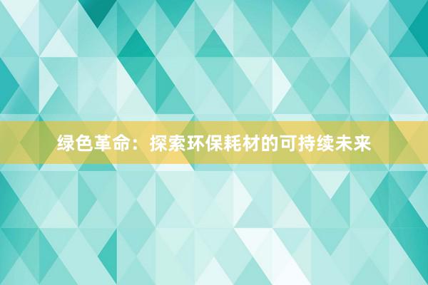 绿色革命：探索环保耗材的可持续未来